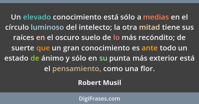 Un elevado conocimiento está sólo a medias en el círculo luminoso del intelecto; la otra mitad tiene sus raíces en el oscuro suelo de l... - Robert Musil