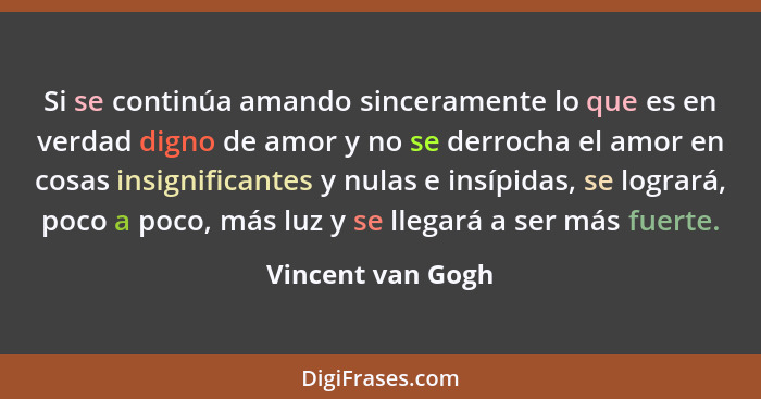 Si se continúa amando sinceramente lo que es en verdad digno de amor y no se derrocha el amor en cosas insignificantes y nulas e in... - Vincent van Gogh