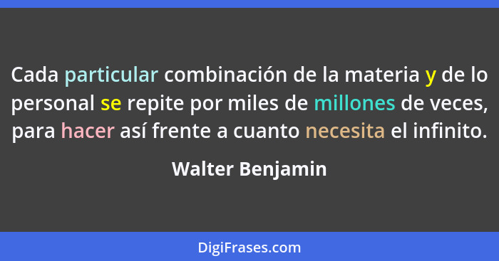 Cada particular combinación de la materia y de lo personal se repite por miles de millones de veces, para hacer así frente a cuanto... - Walter Benjamin