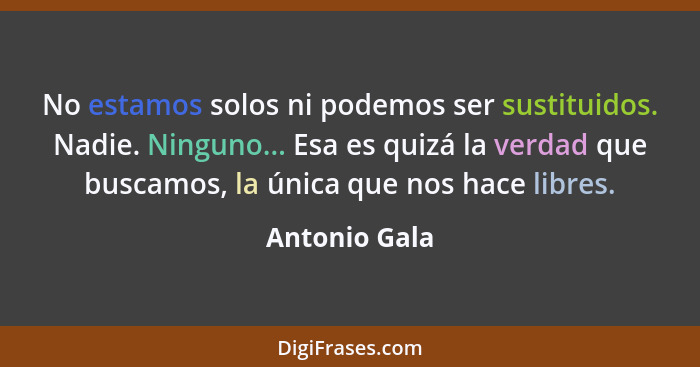 No estamos solos ni podemos ser sustituidos. Nadie. Ninguno... Esa es quizá la verdad que buscamos, la única que nos hace libres.... - Antonio Gala