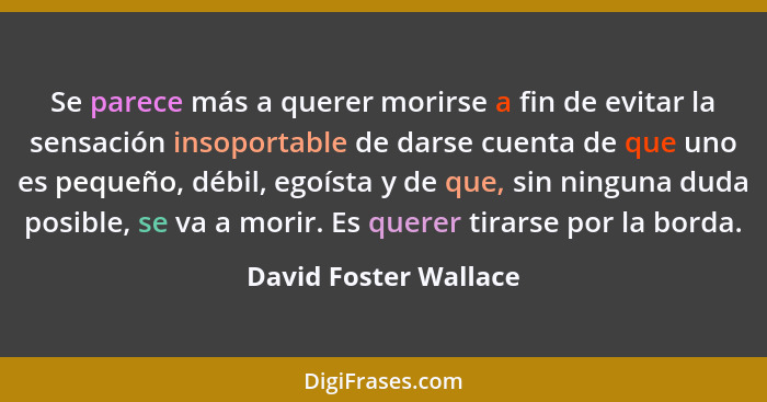 Se parece más a querer morirse a fin de evitar la sensación insoportable de darse cuenta de que uno es pequeño, débil, egoísta... - David Foster Wallace