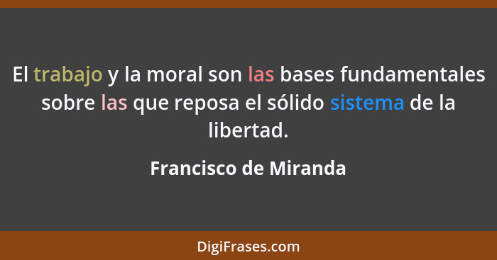 El trabajo y la moral son las bases fundamentales sobre las que reposa el sólido sistema de la libertad.... - Francisco de Miranda
