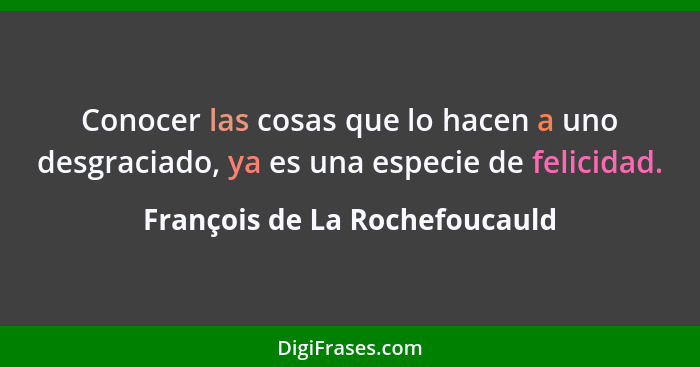 Conocer las cosas que lo hacen a uno desgraciado, ya es una especie de felicidad.... - François de La Rochefoucauld