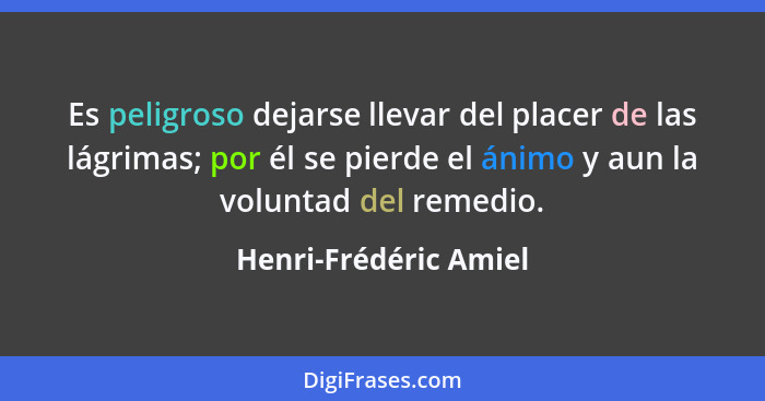 Es peligroso dejarse llevar del placer de las lágrimas; por él se pierde el ánimo y aun la voluntad del remedio.... - Henri-Frédéric Amiel