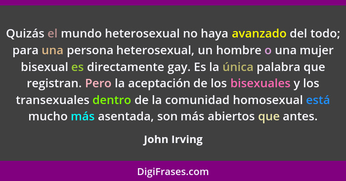 Quizás el mundo heterosexual no haya avanzado del todo; para una persona heterosexual, un hombre o una mujer bisexual es directamente ga... - John Irving