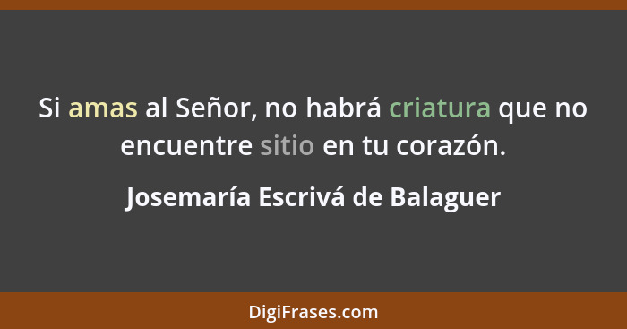 Si amas al Señor, no habrá criatura que no encuentre sitio en tu corazón.... - Josemaría Escrivá de Balaguer