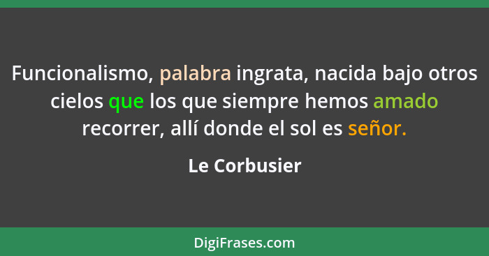 Funcionalismo, palabra ingrata, nacida bajo otros cielos que los que siempre hemos amado recorrer, allí donde el sol es señor.... - Le Corbusier