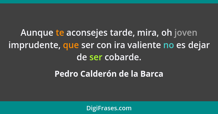 Aunque te aconsejes tarde, mira, oh joven imprudente, que ser con ira valiente no es dejar de ser cobarde.... - Pedro Calderón de la Barca