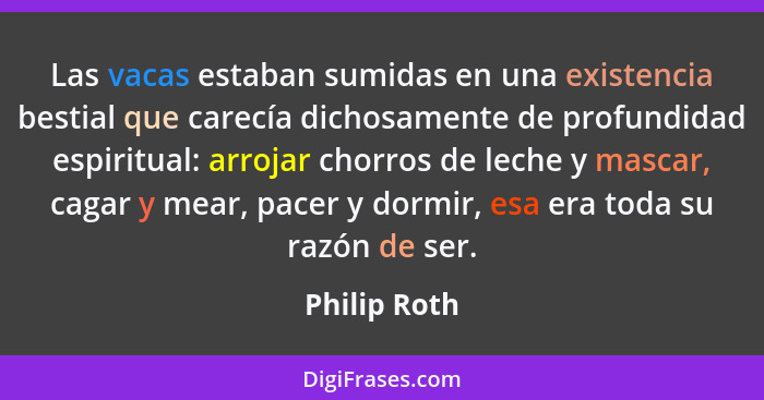 Las vacas estaban sumidas en una existencia bestial que carecía dichosamente de profundidad espiritual: arrojar chorros de leche y masca... - Philip Roth