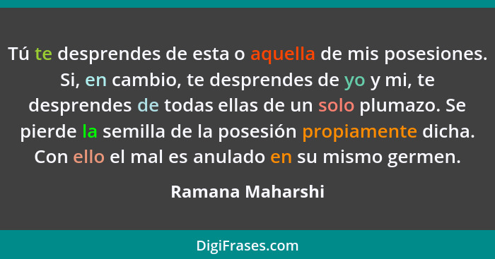 Tú te desprendes de esta o aquella de mis posesiones. Si, en cambio, te desprendes de yo y mi, te desprendes de todas ellas de un so... - Ramana Maharshi