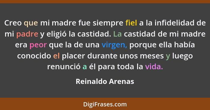 Creo que mi madre fue siempre fiel a la infidelidad de mi padre y eligió la castidad. La castidad de mi madre era peor que la de una... - Reinaldo Arenas