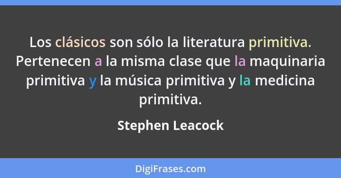 Los clásicos son sólo la literatura primitiva. Pertenecen a la misma clase que la maquinaria primitiva y la música primitiva y la me... - Stephen Leacock