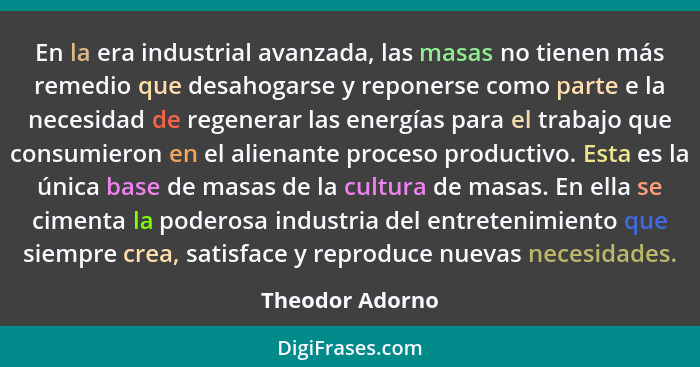 En la era industrial avanzada, las masas no tienen más remedio que desahogarse y reponerse como parte e la necesidad de regenerar las... - Theodor Adorno