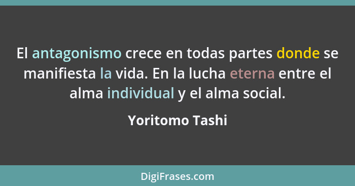 El antagonismo crece en todas partes donde se manifiesta la vida. En la lucha eterna entre el alma individual y el alma social.... - Yoritomo Tashi