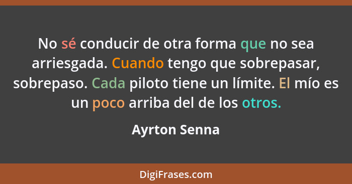 No sé conducir de otra forma que no sea arriesgada. Cuando tengo que sobrepasar, sobrepaso. Cada piloto tiene un límite. El mío es un p... - Ayrton Senna