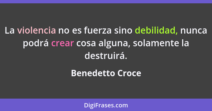 La violencia no es fuerza sino debilidad, nunca podrá crear cosa alguna, solamente la destruirá.... - Benedetto Croce