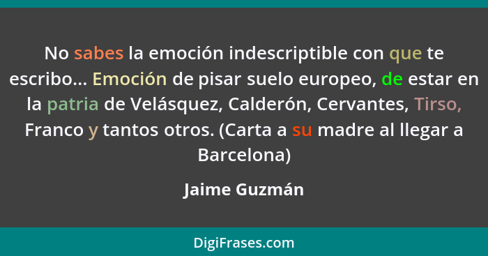 No sabes la emoción indescriptible con que te escribo... Emoción de pisar suelo europeo, de estar en la patria de Velásquez, Calderón,... - Jaime Guzmán