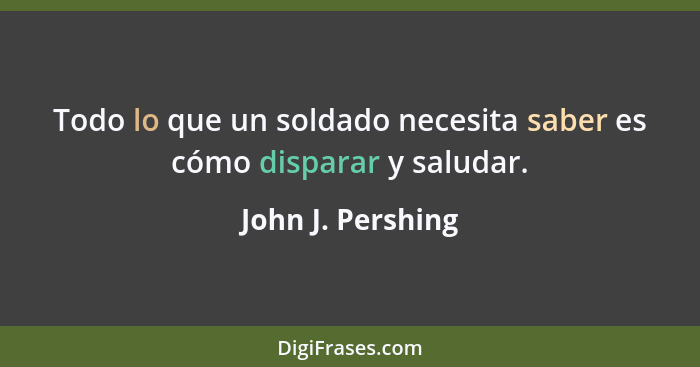 Todo lo que un soldado necesita saber es cómo disparar y saludar.... - John J. Pershing