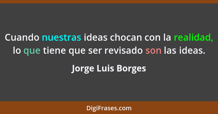 Cuando nuestras ideas chocan con la realidad, lo que tiene que ser revisado son las ideas.... - Jorge Luis Borges