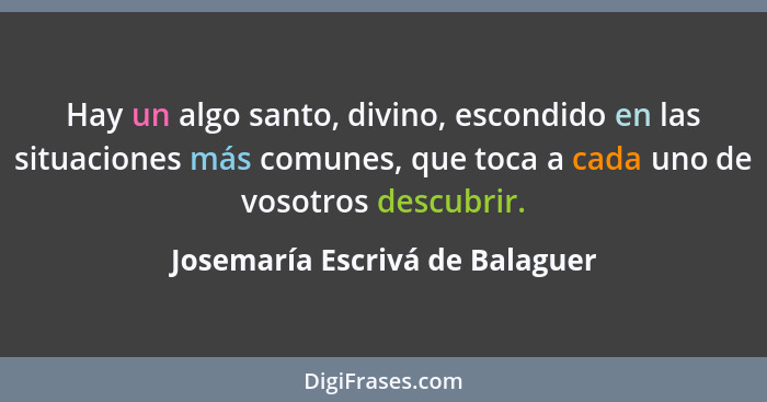 Hay un algo santo, divino, escondido en las situaciones más comunes, que toca a cada uno de vosotros descubrir.... - Josemaría Escrivá de Balaguer