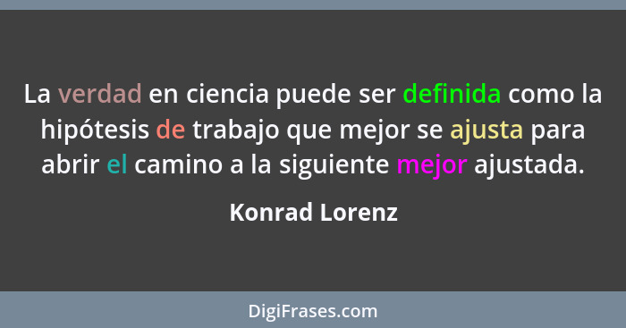 La verdad en ciencia puede ser definida como la hipótesis de trabajo que mejor se ajusta para abrir el camino a la siguiente mejor aju... - Konrad Lorenz