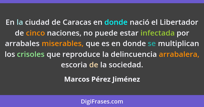 En la ciudad de Caracas en donde nació el Libertador de cinco naciones, no puede estar infectada por arrabales miserables, que... - Marcos Pérez Jiménez