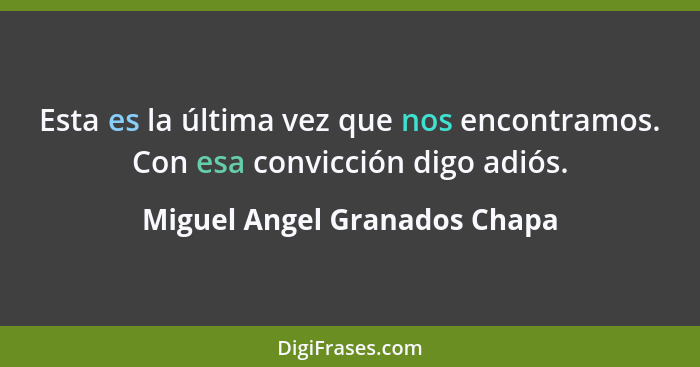 Esta es la última vez que nos encontramos. Con esa convicción digo adiós.... - Miguel Angel Granados Chapa