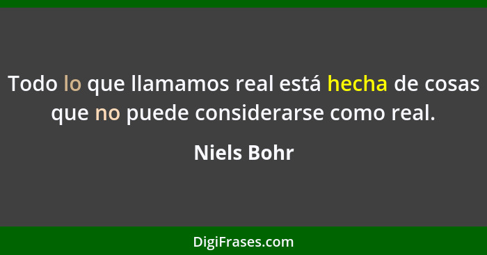 Todo lo que llamamos real está hecha de cosas que no puede considerarse como real.... - Niels Bohr