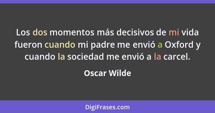 Los dos momentos más decisivos de mi vida fueron cuando mi padre me envió a Oxford y cuando la sociedad me envió a la carcel.... - Oscar Wilde