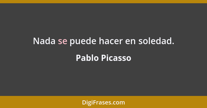 Nada se puede hacer en soledad.... - Pablo Picasso