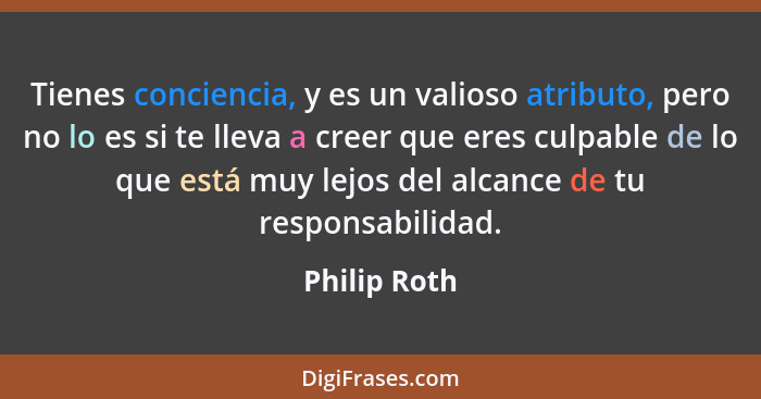 Tienes conciencia, y es un valioso atributo, pero no lo es si te lleva a creer que eres culpable de lo que está muy lejos del alcance de... - Philip Roth