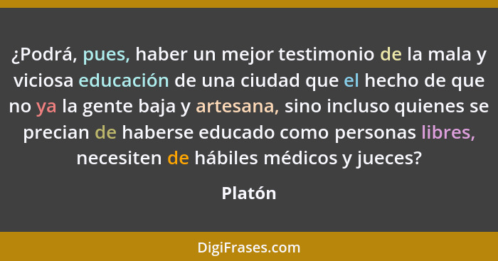 ¿Podrá, pues, haber un mejor testimonio de la mala y viciosa educación de una ciudad que el hecho de que no ya la gente baja y artesana, sino... - Platón