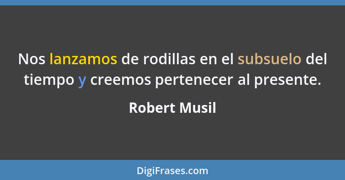 Nos lanzamos de rodillas en el subsuelo del tiempo y creemos pertenecer al presente.... - Robert Musil