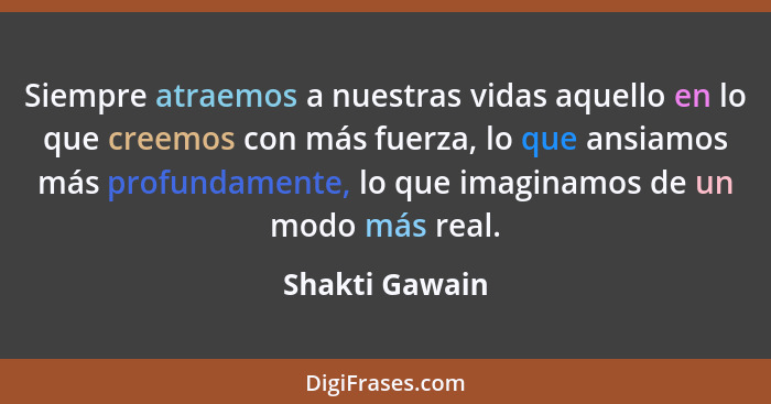 Siempre atraemos a nuestras vidas aquello en lo que creemos con más fuerza, lo que ansiamos más profundamente, lo que imaginamos de un... - Shakti Gawain