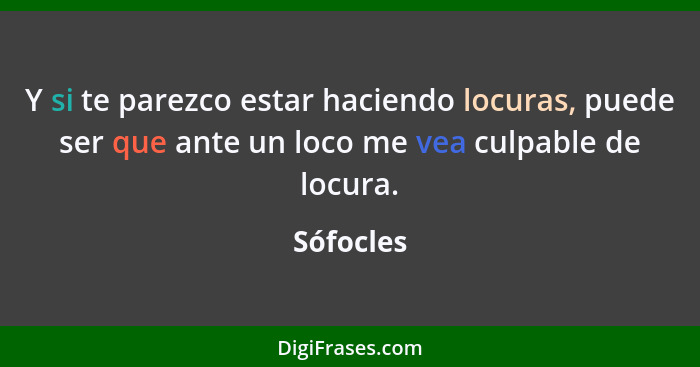 Y si te parezco estar haciendo locuras, puede ser que ante un loco me vea culpable de locura.... - Sófocles