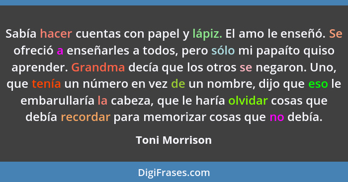 Sabía hacer cuentas con papel y lápiz. El amo le enseñó. Se ofreció a enseñarles a todos, pero sólo mi papaíto quiso aprender. Grandma... - Toni Morrison