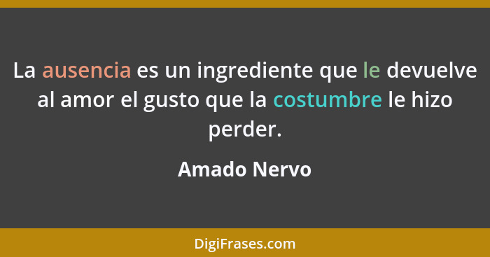 La ausencia es un ingrediente que le devuelve al amor el gusto que la costumbre le hizo perder.... - Amado Nervo