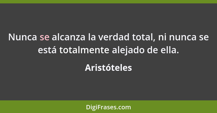 Nunca se alcanza la verdad total, ni nunca se está totalmente alejado de ella.... - Aristóteles