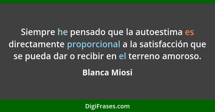 Siempre he pensado que la autoestima es directamente proporcional a la satisfacción que se pueda dar o recibir en el terreno amoroso.... - Blanca Miosi
