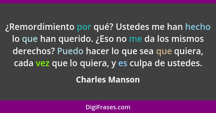 ¿Remordimiento por qué? Ustedes me han hecho lo que han querido. ¿Eso no me da los mismos derechos? Puedo hacer lo que sea que quiera... - Charles Manson