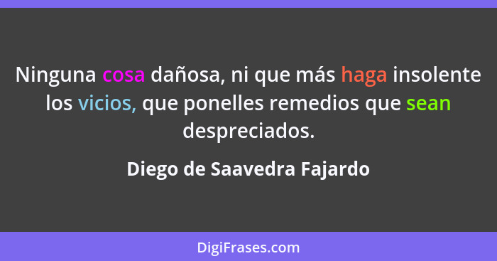 Ninguna cosa dañosa, ni que más haga insolente los vicios, que ponelles remedios que sean despreciados.... - Diego de Saavedra Fajardo