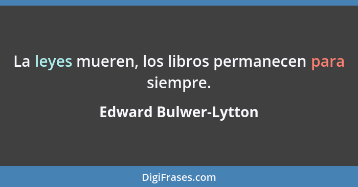 La leyes mueren, los libros permanecen para siempre.... - Edward Bulwer-Lytton
