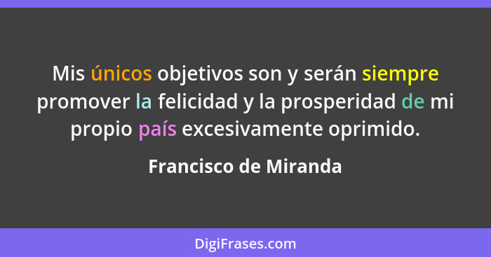 Mis únicos objetivos son y serán siempre promover la felicidad y la prosperidad de mi propio país excesivamente oprimido.... - Francisco de Miranda