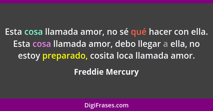 Esta cosa llamada amor, no sé qué hacer con ella. Esta cosa llamada amor, debo llegar a ella, no estoy preparado, cosita loca llamad... - Freddie Mercury