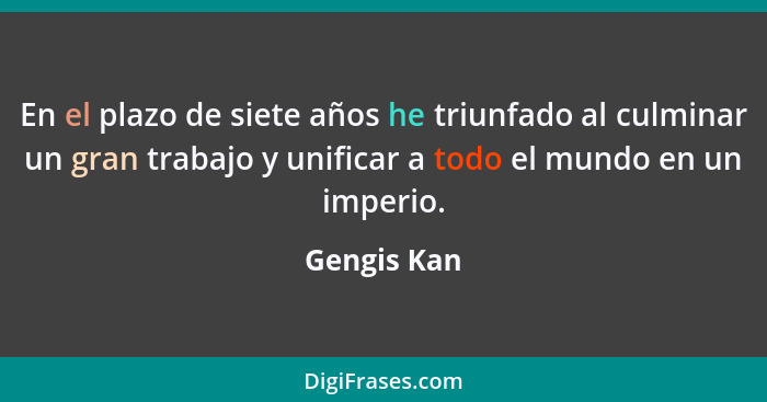 En el plazo de siete años he triunfado al culminar un gran trabajo y unificar a todo el mundo en un imperio.... - Gengis Kan