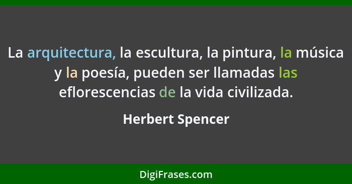 La arquitectura, la escultura, la pintura, la música y la poesía, pueden ser llamadas las eflorescencias de la vida civilizada.... - Herbert Spencer