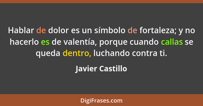 Hablar de dolor es un símbolo de fortaleza; y no hacerlo es de valentía, porque cuando callas se queda dentro, luchando contra ti.... - Javier Castillo