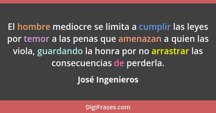 El hombre mediocre se limita a cumplir las leyes por temor a las penas que amenazan a quien las viola, guardando la honra por no arr... - José Ingenieros