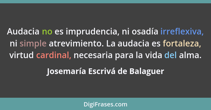 Audacia no es imprudencia, ni osadía irreflexiva, ni simple atrevimiento. La audacia es fortaleza, virtud cardinal, ne... - Josemaría Escrivá de Balaguer