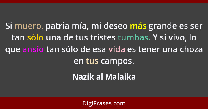 Si muero, patria mía, mi deseo más grande es ser tan sólo una de tus tristes tumbas. Y si vivo, lo que ansío tan sólo de esa vida e... - Nazik al Malaika